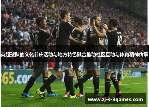 英超球队的文化节庆活动与地方特色融合推动社区互动与体育精神传承