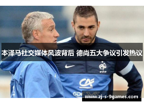 本泽马社交媒体风波背后 德尚五大争议引发热议