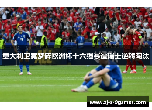 意大利卫冕梦碎欧洲杯十六强赛遭瑞士逆转淘汰